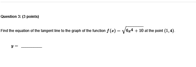 Question 3: (3 points)
Find the equation of the tangent line to the graph of the function f(x) = √(6x^4 + 10) at the point (1, 4).
y = 