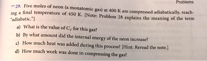 ** 29. Five moles of neon (a monatomic gas) at 400 K are compressed adiabatically, reaching a final temperature of 450 K. [Note: Problem 28 explains the meaning of the term "adiabatic."]

a) What is the value of CV for this gas?
b) By what amount did the internal energy of the neon increase?
c) How much heat was added during this process? [Hint: Reread the note.]
d) How much work was done in compressing the gas?