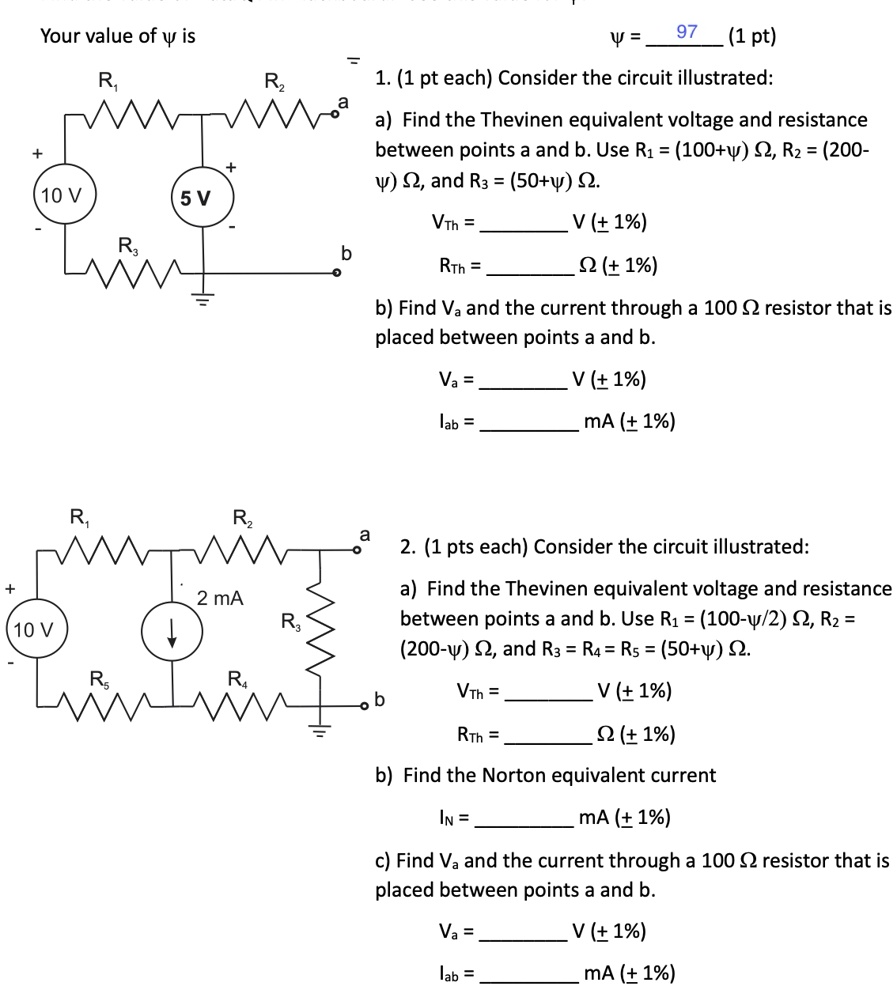 Your value of y is
? = 97 (1 pt)
1. (1 pt each) Consider the circuit illustrated:
a) Find the Thevinen equivalent voltage and resistance
between points a and b. Use R? = (100+?) ?, R? = (200-
?) ?, and R? = (50+?) ?.
VTh =  V (± 1%)
RTh =  ? (± 1%)
b) Find Va and the current through a 100 ? resistor that is
placed between points a and b.
Va =  V (± 1%)
Iab =  mA (± 1%)
2. (1 pts each) Consider the circuit illustrated:
a) Find the Thevinen equivalent voltage and resistance
between points a and b. Use R? = (100-?/2) ?, R? = 
(200-?) ?, and R? = R? = R? = (50+?) ?.
VTh =  V (± 1%)
RTh =  ? (± 1%)
b) Find the Norton equivalent current
IN =  mA (± 1%)
c) Find Va and the current through a 100 ? resistor that is
placed between points a and b.
Va =  V (± 1%)
Iab =  mA (± 1%)