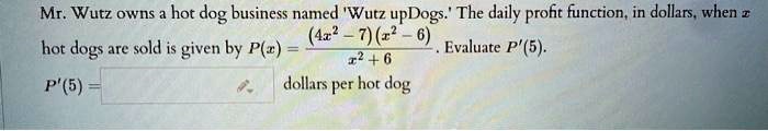 Mr. Wutz owns a hot dog business named 'Wutz upDogs.' The daily profit function, in dollars, when x hot dogs are sold is given by P(x) = ((4x^2 - 7)(x^2 - 6)) / (x^2 + 6). Evaluate P'(5). P'(5) = dollars per hot dog