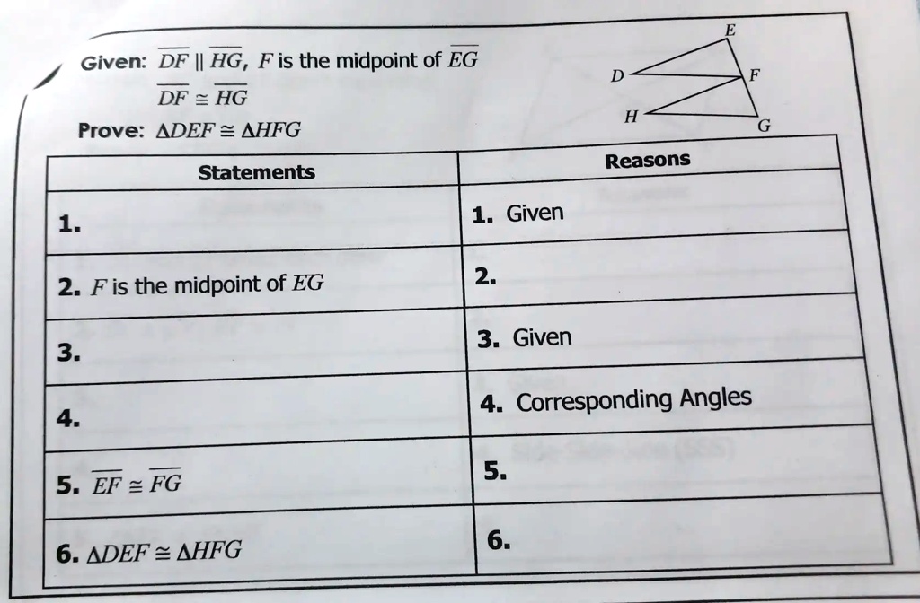 Given: DF ∥HG, F is the midpoint of EG
DF ≅HG
Prove: DEF ≅HFG
Statements
Reasons
1.
1. Given
2. F is the midpoint of EG
2.
3.
3. Given
4. Corresponding Angles
4.
5. EF ≅FG
5.
6. DEF ≅HFG
6.