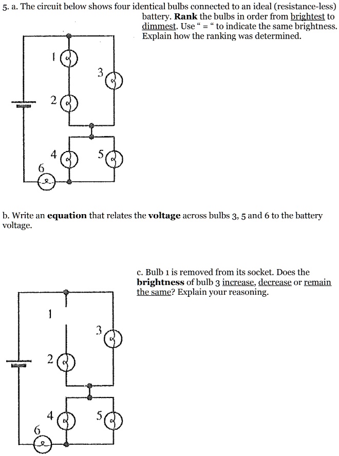 5. a. The circuit below shows four identical bulbs connected to an ideal (resistance-less) battery. Rank the bulbs in order from brightest to dimmest. Use " = " to indicate the same brightness. Explain how the ranking was determined.
b. Write an equation that relates the voltage across bulbs 3, 5 and 6 to the battery voltage.
c. Bulb 1 is removed from its socket. Does the brightness of bulb 3 increase, decrease or remain the same? Explain your reasoning.