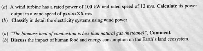 (a) A wind turbine has a rated power of 100 kW and rated speed of 12 m/s. Calculate its power output in a wind speed of pXX m/s
(b) Classify in detail the electricity systems using wind power.
(a) "The biomass heat of combustion is less than natural gas (methane)", Comment.
(b) Discuss the impact of human food and energy consumption on the Earth's land ecosystem.