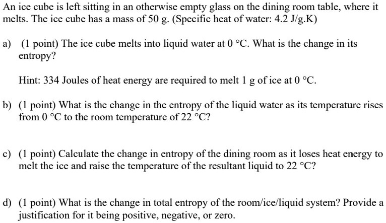An ice cube is left sitting in an otherwise empty glass on the dining room table, where it melts. The ice cube has a mass of 50 g. (Specific heat of water: 4.2 J/g.K)

a) (1 point) The ice cube melts into liquid water at 0 °C. What is the change in its entropy?

Hint: 334 Joules of heat energy are required to melt 1 g of ice at 0 °C.

b) (1 point) What is the change in the entropy of the liquid water as its temperature rises from 0 °C to the room temperature of 22 °C?

c) (1 point) Calculate the change in entropy of the dining room as it loses heat energy to melt the ice and raise the temperature of the resultant liquid to 22 °C?

d) (1 point) What is the change in total entropy of the room/ice/liquid system? Provide a justification for it being positive, negative, or zero.