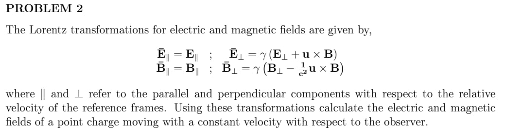 The Lorentz transformations for electric and magnetic fields are given by,

armathbfE| = mathbfE| ; armathbfEperp = gamma(mathbfEperp + mathbfu 	imes mathbfB)
armathbfB| = mathbfB| ; armathbfBperp = gamma(mathbfBperp - frac1c^2mathbfu 	imes mathbfB)

where | and perp refer to the parallel and perpendicular components with respect to the relative velocity of the reference frames. Using these transformations calculate the electric and magnetic fields of a point charge moving with a constant velocity with respect to the observer.