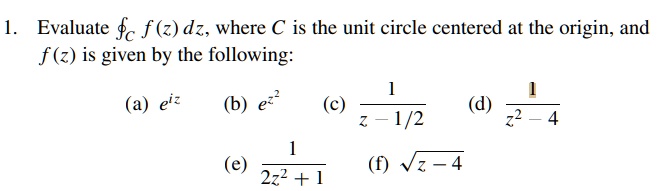 1. Evaluate ointC f(z) dz, where C is the unit circle centered at the origin, and f(z) is given by the following:
(a) e^iz (b) e^z^2 (c) frac1z - 1/2 (d) frac1z^2 - 4
(e) frac12z^2 + 1 (f) sqrtz - 4
