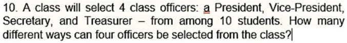 10. A class will select 4 class officers: a President, Vice-President, Secretary, and Treasurer from among 10 students. How many different ways can four officers be selected from the class?