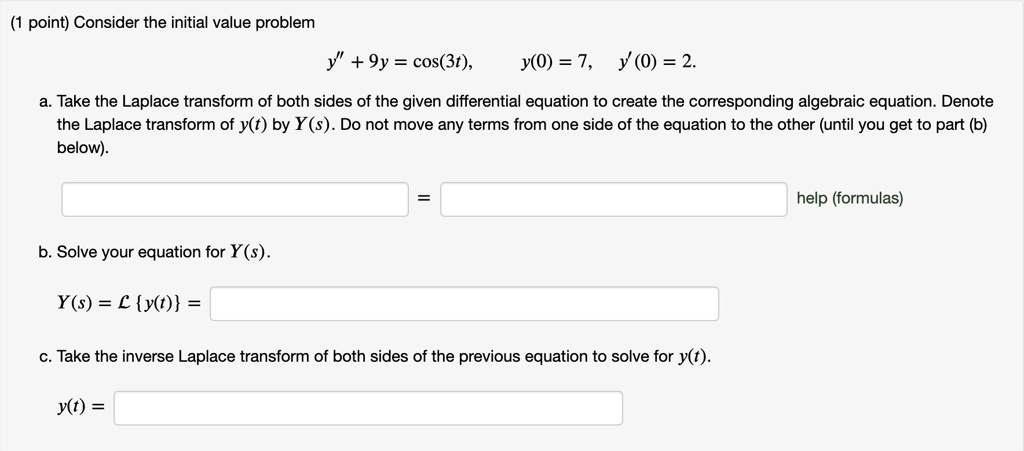 Consider the initial value problem
y” + 9y = cos(3t), y(0) = 7, y'(0) = 2.
a. Take the Laplace transform of both sides of the given differential equation to create the corresponding algebraic equation. Denote the Laplace transform of y(t) by Y(s). Do not move any terms from one side of the equation to the other (until you get to part (b) below).
= help (formulas)
b. Solve your equation for Y(s).
Y(s) = L y(t) =
c. Take the inverse Laplace transform of both sides of the previous equation to solve for y(t).
y(t) =