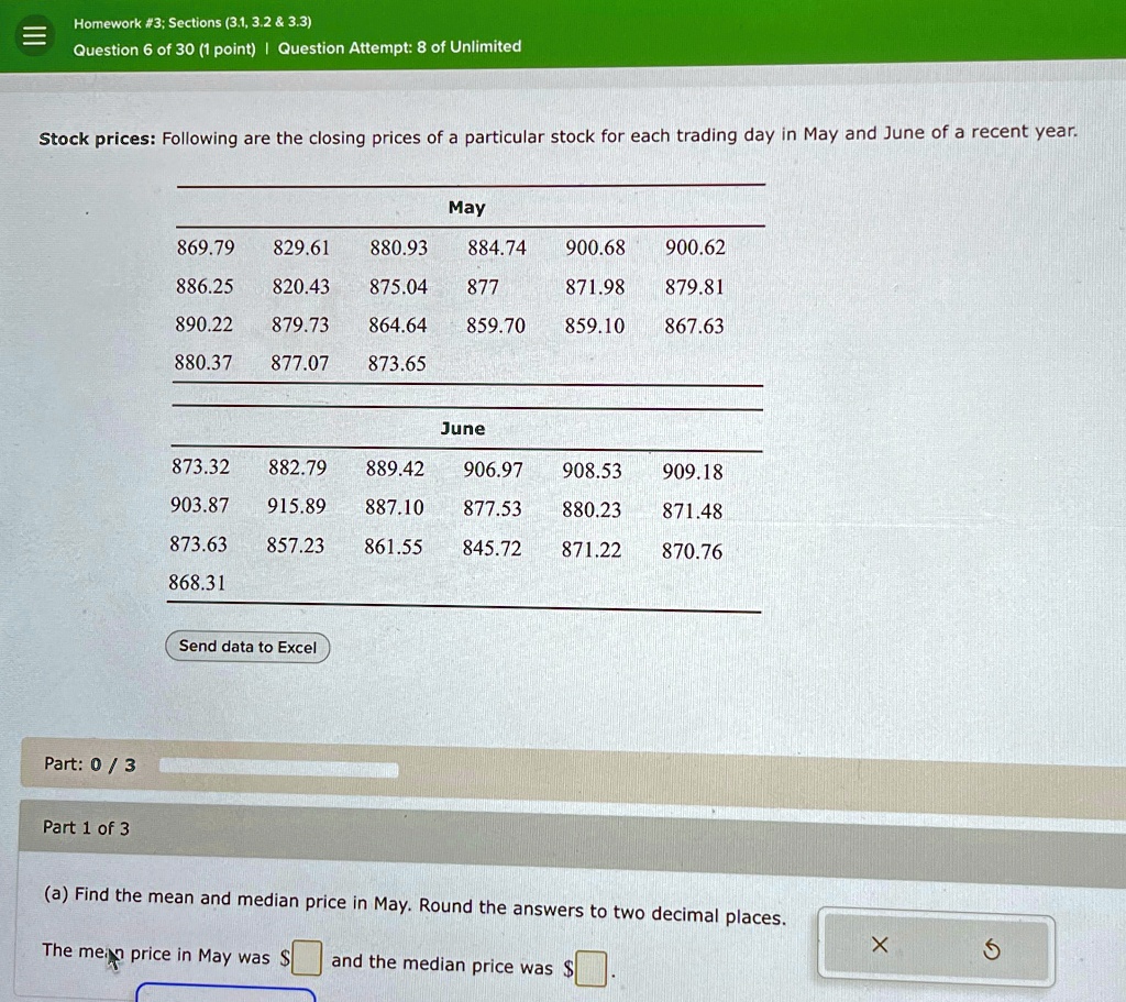 Homework #3; Sections (3.1, 3.2     3.3)
Question 6 of 30 (1 point) | Question Attempt: 8 of Unlimited
Stock prices: Following are the closing prices of a particular stock for each trading day in May and June of a recent year.
May
869.79 829.61 880.93 884.74 900.68 900.62
886.25 820.43 875.04 877 871.98 879.81
890.22 879.73 864.64 859.70 859.10 867.63
880.37 877.07 873.65
June
873.32 882.79 889.42 906.97 908.53 909.18
903.87 915.89 887.10 877.53 880.23 871.48
873.63 857.23 861.55 845.72 871.22 870.76
868.31
Send data to Excel
Part: 0/3
Part 1 of 3
(a) Find the mean and median price in May. Round the answers to two decimal places.
The mean price in May was and the median price was