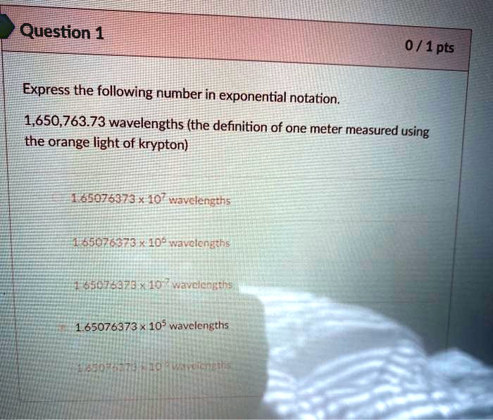 analogie Continentaal Eindig SOLVED: Question 1 0/1pts Express the following number in exponential  notation; 1,650,763.73 wavelengths (the definition of one meter measured  using the orange light of krypton) 1.65075373 "10" wavelengths 1 55076373  108 wevclertths 65076173 107 ...