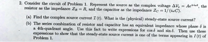 2. Consider the circuit of Problem 1. Represent the source as the complex voltage Δ Vs = Ae^+iω t, the resistor as the impedance ZR = R, and the capacitor as the impedance ZC = (1)/((iω C)).
(a) Find the complex source current I(t). What is the (physical) steady-state source current?
(b) The series combination of resistor and capacitor has an equivalent impedance whose phase δ is a 4th-quadrant angle. Use this fact to write expressions for cosδ and sinδ. Then use these expressions to show that the steady-state source current is one of the terms appearing in I(t) of Problem 1.