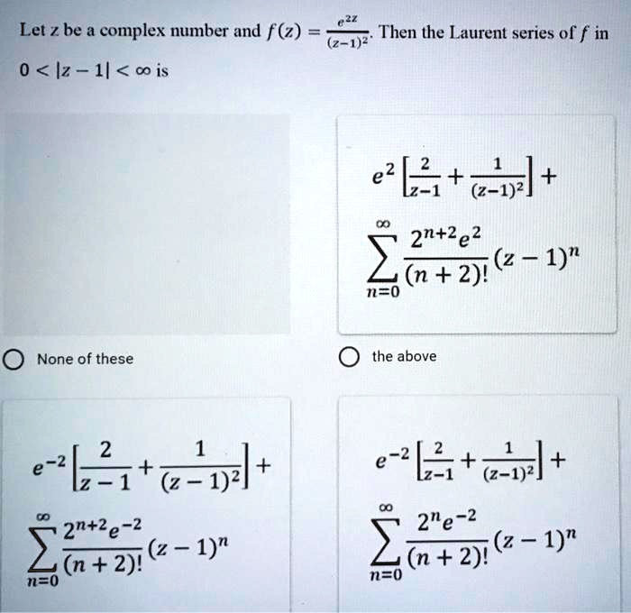 Let z be a complex number and f(z) = frace^2z(z-1)^2. Then the Laurent series of f in 0 < |z - 1| < ? is

e^2 [frac2z-1 + frac1(z-1)^2] + sumn=0^? frac2^n+2e^2(n+2)! (z-1)^n

None of these
the above
e^-2 [frac2z-1 + frac1(z-1)^2] + sumn=0^? frac2^n+2e^-2(n+2)! (z-1)^n
e^-2 [frac2z-1 + frac1(z-1)^2] + sumn=0^? frac2^ne^-2(n+2)! (z-1)^n