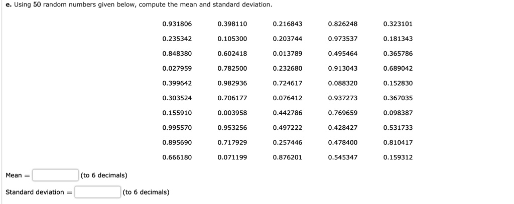 e. Using 50 random numbers given below, compute the mean and standard deviation.

0.931806 0.398110 0.216843 0.826248 0.323101
0.235342 0.105300 0.203744 0.973537 0.181343
0.848380 0.602418 0.013789 0.495464 0.365786
0.027959 0.782500 0.232680 0.913043 0.689042
0.399642 0.982936 0.724617 0.088320 0.152830
0.303524 0.706177 0.076412 0.937273 0.367035
0.155910 0.003958 0.442786 0.769659 0.098387
0.995570 0.953256 0.497222 0.428427 0.531733
0.895690 0.717929 0.257446 0.478400 0.810417
0.666180 0.071199 0.876201 0.545347 0.159312

Mean = (to 6 decimals)
Standard deviation = (to 6 decimals)