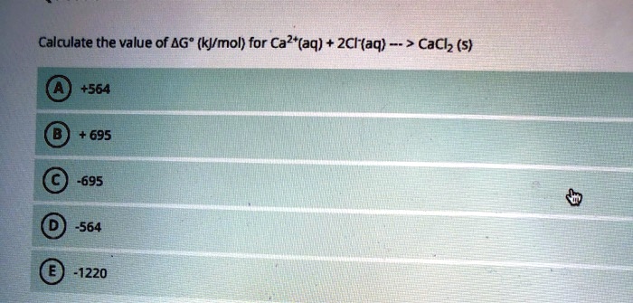 Calculate the value of ?G° (kJ/mol) for Ca2+(aq) + 2Cl-(aq) —> CaCl2 (s)
A +564
B +695
C -695
D -564
E -1220