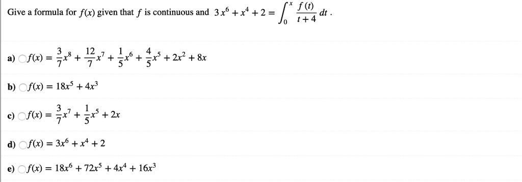 Give a formula for f(x) given that f is continuous and 3x^6 + x^4 + 2 = int0^x fracf(t)t+4 dt.

a) f(x) = frac37x^8 + frac127x^7 + frac15x^6 + frac45x^5 + 2x^2 + 8x
b) f(x) = 18x^5 + 4x^3
c) f(x) = frac37x^7 + frac15x^5 + 2x
d) f(x) = 3x^6 + x^4 + 2
e) f(x) = 18x^6 + 72x^5 + 4x^4 + 16x^3