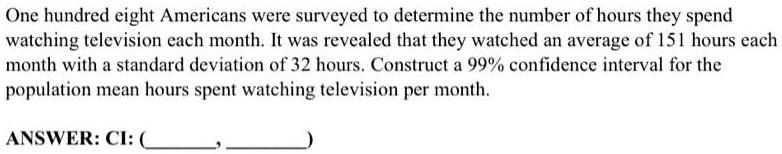 One hundred eight Americans were surveyed to determine the number of hours they spend watching television each month. It was revealed that they watched an average of 151 hours each month with a standard deviation of 32 hours. Construct a 99% confidence interval for the population mean hours spent watching television per month. ANSWER: CI: (\, \ )