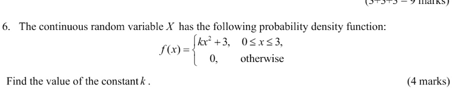 6. The continuous random variable X has the following probability density function:
f(x) = egincases kx^2 + 3,     0 le x le 3,  0,     	extotherwise endcases
Find the value of the constant k.
(4 marks)