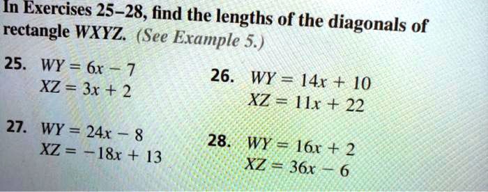 In Exercises 25-28, find the lengths of the diagonals of rectangle WXYZ. (See Example 5.)
25. WY = 6x - 7
XZ = 3x + 2
27. WY = 24x - 8
XZ = -18x + 13
26. WY = 14x + 10
XZ = 11x + 22
28. WY = 16x + 2
XZ = 36x - 6