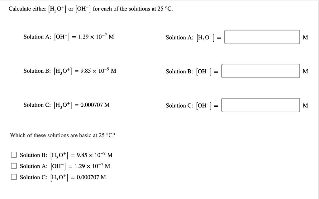 Calculate either [H3O+] or [OH-] for each of the solutions at 25 °C.

Solution A: [OH-] = 1.29 x 10^-7 M
Solution A: [H3O+] = M

Solution B: [H3O+] = 9.85 x 10^-9 M
Solution B: [OH-] = M

Solution C: [H3O+] = 0.000707 M
Solution C: [OH-] = M

Which of these solutions are basic at 25 °C?

Solution B: [H3O+] = 9.85 x 10^-9 M
Solution A: [OH-] = 1.29 x 10^-7 M
Solution C: [H3O+] = 0.000707 M