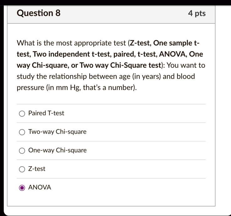 Question 8
4 pts
What is the most appropriate test (Z-test, One sample t-test, Two independent t-test, paired, t-test, ANOVA, One way Chi-square, or Two way Chi-Square test): You want to study the relationship between age (in years) and blood pressure (in mm Hg, that's a number).
Paired T-test
Two-way Chi-square
One-way Chi-square
Z-test
ANOVA