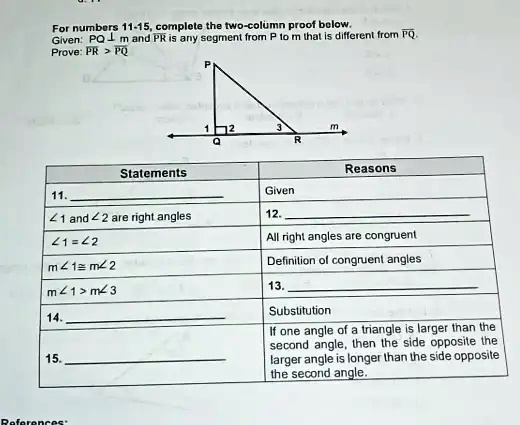 For numbers 11-15, complete the two-column proof below.
Given: PQ ? m and PR is any segment from P to m that is different from PQ.
Prove: PR > PQ

P
1  2  3  m
Q  R

Statements | Reasons
11.  | Given
?1 and ?2 are right angles | 12. 
?1 = ?2 | All right angles are congruent
m?1 ? m?2 | Definition of congruent angles
m?1 > m?3 | 13. 
14.  | Substitution
15.  | If one angle of a triangle is larger than the second angle, then the side opposite the larger angle is longer than the side opposite the second angle.