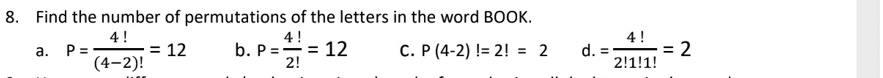 8. Find the number of permutations of the letters in the word BOOK.
a. P = 4! / (4-2)! = 12
b. P = 4! / 2! = 12
c. P (4-2) ! = 2! = 2
d. = 4! / 2!1!1! = 2