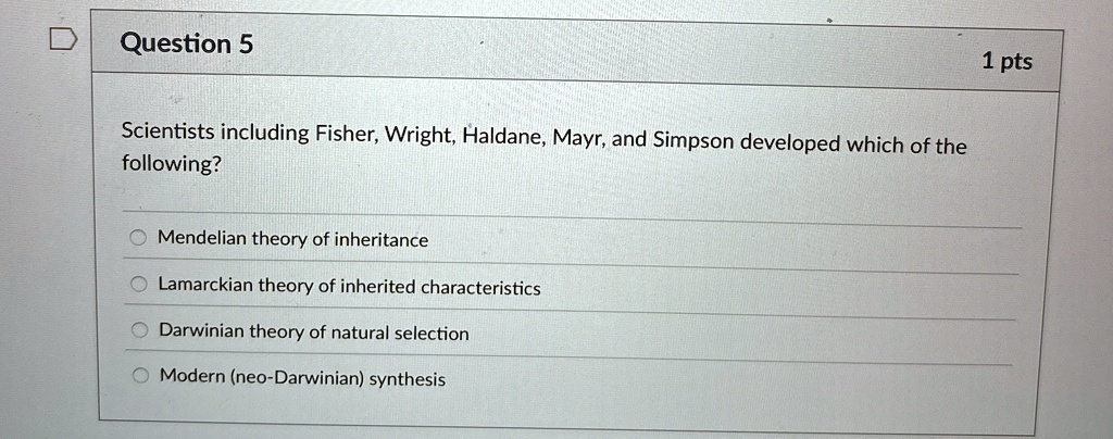 Question 5
Scientists including Fisher, Wright, Haldane, Mayr, and Simpson developed which of the
following?
Mendelian theory of inheritance
Lamarckian theory of inherited characteristics
Darwinian theory of natural selection
Modern (neo-Darwinian) synthesis
1 pts