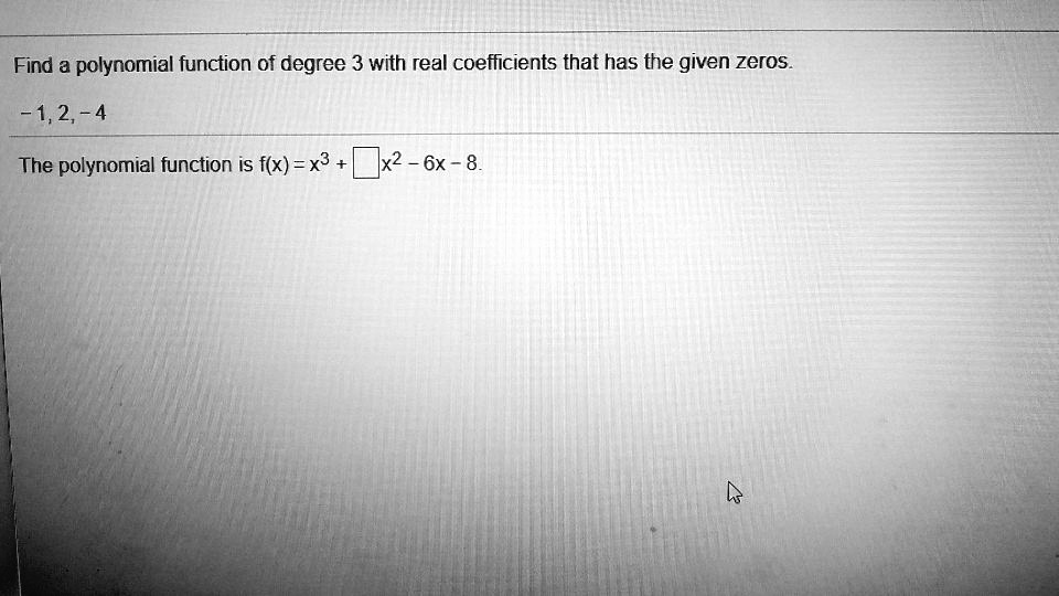 Find a polynomial function of degree 3 with real coefficients that has the given zeros.
-1, 2, -4
The polynomial function is f(x) = x^3 + x^2 - 6x - 8.