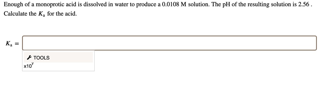 Enough of a monoprotic acid is dissolved in water to produce a 0.0108 M solution. The pH of the resulting solution is 2.56 .
Calculate the Ka for the acid.
Ka =