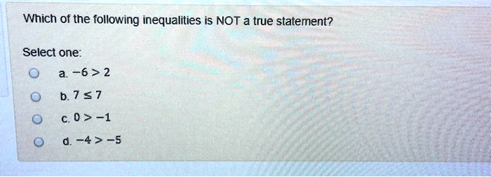 Which of the following inequalities is NOT a true statement?
Select one:
a. -6 > 2
b. 7 ? 7
c. 0 > -1
d. -4 > -5