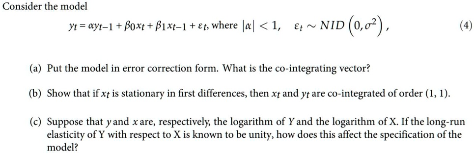 Consider the model
y<sub>t</sub> = a y<sub>t-1</sub> + ?<sub>0</sub>x<sub>t</sub> + ?<sub>1</sub>x<sub>t-1</sub> + ?<sub>t</sub>, where |a| < 1, ?<sub>t</sub>   NID (0, ?<sup>2</sup>),
(a) Put the model in error correction form. What is the co-integrating vector?
(b) Show that if x<sub>t</sub> is stationary in first differences, then x<sub>t</sub> and y<sub>t</sub> are co-integrated of order (1, 1).
(c) Suppose that y and x are, respectively, the logarithm of Y and the logarithm of X. If the long-run
elasticity of Y with respect to X is known to be unity, how does this affect the specification of the
model?