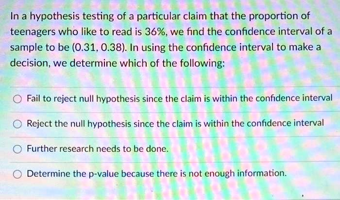 In a hypothesis testing of a particular claim that the proportion of teenagers who like to read is 36%, we find the confidence interval of a sample to be (0.31, 0.38). In using the confidence interval to make a decision, we determine which of the following:

Fail to reject null hypothesis since the claim is within the confidence interval
Reject the null hypothesis since the claim is within the confidence interval
Further research needs to be done.
Determine the p-value because there is not enough information.