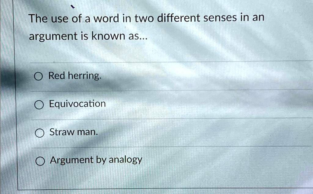 The use of a word in two different senses in an
argument is known as...
Red herring.
Equivocation
Straw man.
Argument by analogy