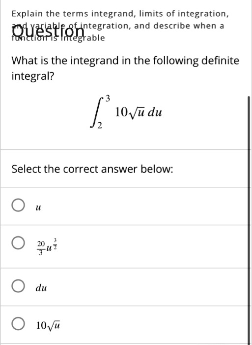 Explain the terms integrand, limits of integration, and variable of integration, and describe when a function is integrable
What is the integrand in the following definite integral?
??³ 10??u du
Select the correct answer below:
u
20/3 u^(3/2)
du
10??u