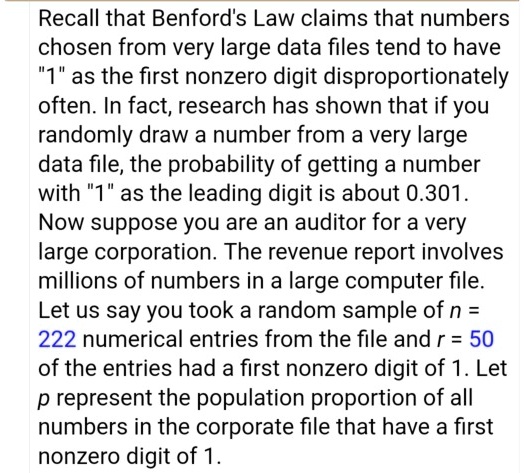 Recall that Benford's Law claims that numbers
chosen from very large data files tend to have
"1" as the first nonzero digit disproportionately
often. In fact, research has shown that if you
randomly draw a number from a very large
data file, the probability of getting a number
with "1" as the leading digit is about 0.301.
Now suppose you are an auditor for a very
large corporation. The revenue report involves
millions of numbers in a large computer file.
Let us say you took a random sample of n =
222 numerical entries from the file and r = 50
of the entries had a first nonzero digit of 1. Let
p represent the population proportion of all
numbers in the corporate file that have a first
nonzero digit of 1.