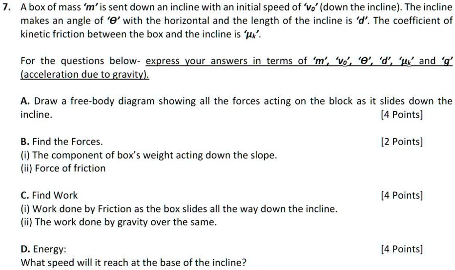 7. A box of mass 'm' is sent down an incline with an initial speed of 'v0' (down the incline). The incline makes an angle of '?' with the horizontal and the length of the incline is 'd'. The coefficient of kinetic friction between the box and the incline is '?k'.

For the questions below- express your answers in terms of 'm', 'v0', '?', 'd', '?k' and 'g' (acceleration due to gravity).

A. Draw a free-body diagram showing all the forces acting on the block as it slides down the incline. [4 Points]

B. Find the Forces. [2 Points]
(i) The component of box's weight acting down the slope.
(ii) Force of friction

C. Find Work [4 Points]
(i) Work done by Friction as the box slides all the way down the incline.
(ii) The work done by gravity over the same.

D. Energy: [4 Points]
What speed will it reach at the base of the incline?