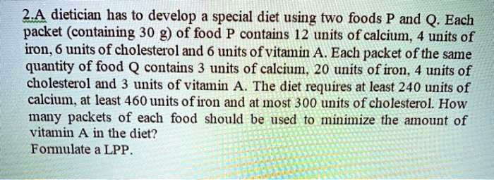 2.A dietician has to develop a special diet using two foods P and Q. Each packet (containing 30 g) of food P contains 12 units of calcium, 4 units of iron, 6 units of cholesterol and 6 units of vitamin A. Each packet of the same quantity of food Q contains 3 units of calcium, 20 units of iron, 4 units of cholesterol and 3 units of vitamin A. The diet requires at least 240 units of calcium, at least 460 units of iron and at most 300 units of cholesterol. How many packets of each food should be used to minimize the amount of vitamin A in the diet?
Formulate a LPP.