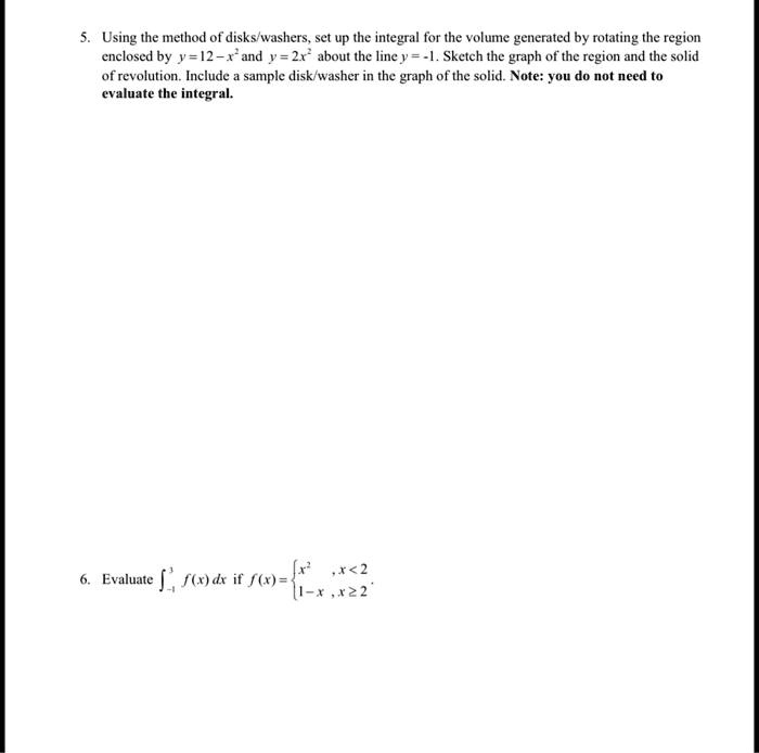 5. Using the method of disks/washers, set up the integral for the volume generated by rotating the region enclosed by y = 12 - x^2 and y = 2x^2 about the line y = -1. Sketch the graph of the region and the solid of revolution. Include a sample disk/washer in the graph of the solid. Note: you do not need to evaluate the integral.

6. Evaluate ?-1^3 f(x) dx if f(x) = x^2, x < 2; 1 - x, x ? 2