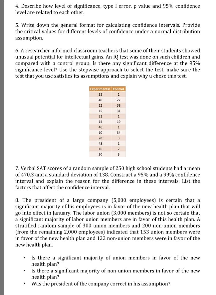 4. Describe how level of significance, type I error, p value and 95% confidence level are related to each other.

5. Write down the general format for calculating confidence intervals. Provide the critical values for different levels of confidence under a normal distribution assumption.

6. A researcher informed classroom teachers that some of their students showed unusual potential for intellectual gains. An IQ test was done on such children and compared with a control group. Is there any significant difference at the 95% significance level? Use the stepwise approach to select the test, make sure the test that you use satisfies its assumptions and explain why u chose this test.

Experimental Control
35 2
40 27
12 38
15 31
21 1
14 19
46 1
10 34
28 3
48 1
16 2
30 3

7. Verbal SAT scores of a random sample of 250 high school students had a mean of 470.3 and a standard deviation of 138. Construct a 95% and a 99% confidence interval and explain the reason for the difference in these intervals. List the factors that affect the confidence interval.

8. The president of a large company (5,000 employees) is certain that a significant majority of his employees is in favor of the new health plan that will go into effect in January. The labor union (3,000 members) is not so certain that a significant majority of labor union members are in favor of this health plan. A stratified random sample of 300 union members and 200 non-union members (from the remaining 2,000 employees) indicated that 153 union members were in favor of the new health plan and 122 non-union members were in favor of the new health plan.

- Is there a significant majority of union members in favor of the new health plan?
- Is there a significant majority of non-union members in favor of the new health plan?
- Was the president of the company correct in his assumption?