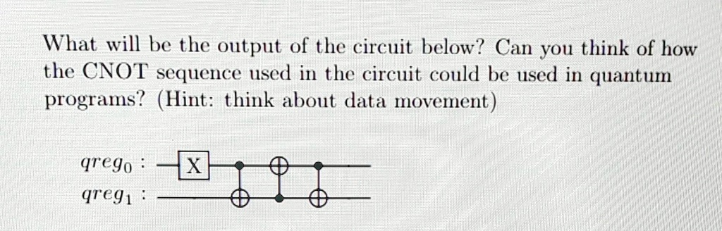 What will be the output of the circuit below? Can you think of how the CNOT sequence used in the circuit could be used in quantum programs? (Hint: think about data movement)
qrego:
X
qreg1: