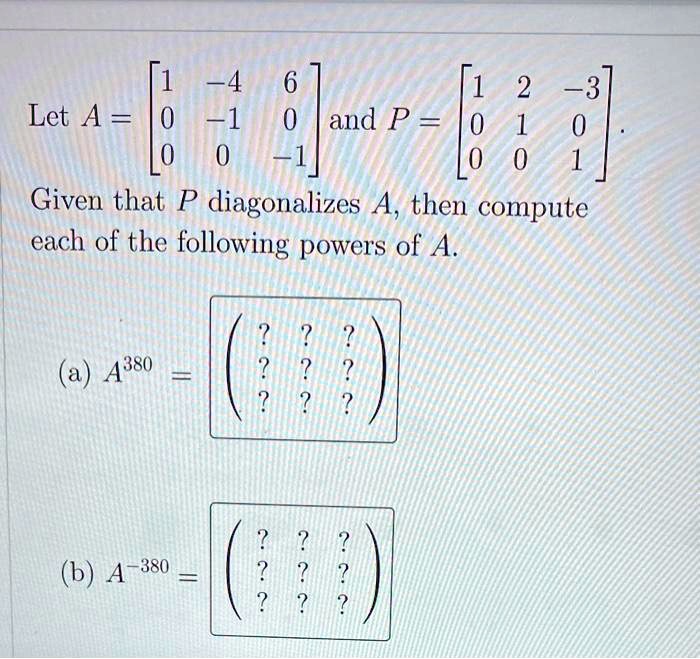 Let A = eginbmatrix 1     -4     6  0     -1     0  0     0     -1 endbmatrix and P = eginbmatrix 1     2     -3  0     1     0  0     0     1 endbmatrix.
Given that P diagonalizes A, then compute each of the following powers of A.
(a) A^380 = eginpmatrix ?     ?     ?  ?     ?     ?  ?     ?     ? endpmatrix
(b) A^-380 = eginpmatrix ?     ?     ?  ?     ?     ?  ?     ?     ? endpmatrix