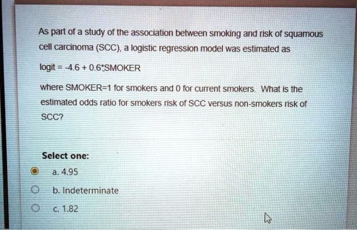 As part of a study of the association between smoking and risk of squamous cell carcinoma (SCC), a logistic regression model was estimated as

logit = -4.6 + 0.6*SMOKER

where SMOKER=1 for smokers and 0 for non-smokers. What is the estimated odds ratio for smokers risk of SCC versus non-smokers risk of SCC?

Select one:
a. 4.95
b. Indeterminate
c. 1.82