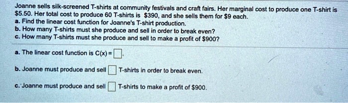 Joanne sells silk-screened T-shirts at community festivals and craft fairs. Her marginal cost to produce one T-shirt is 5.50. Her total cost to produce 60 T-shirts is390, and she sells them for 9 each.
a. Find the linear cost function for Joanne's T-shirt production.
b. How many T-shirts must she produce and sell in order to break even?
c. How many T-shirts must she produce and sell to make a profit of900?
a. The linear cost function is C(x) =
b. Joanne must produce and sell  T-shirts in order to break even.
c. Joanne must produce and sell  T-shirts to make a profit of 900.