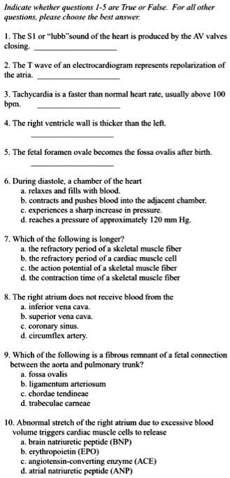 Indicate whether questions 1-5 are True or False. For all other
questions, please choose the best answer.
1. The S1 or ""lubb""sound of the heart is produced by the AV valves
closing.
2. The T wave of an electrocardiogram represents repolarization of
the atria.
3. Tachycardia is a faster than normal heart rate, usually above 100
bpm.
4. The right ventricle wall is thicker than the left.
5. The fetal foramen ovale becomes the fossa ovalis after birth.
6. During diastole, a chamber of the heart
a. relaxes and fills with blood.
b. contracts and pushes blood into the adjacent chamber.
c. experiences a sharp increase in pressure.
d. reaches a pressure of approximately 120 mm Hg.
7. Which of the following is longer?
a. the refractory period of a skeletal muscle fiber
b. the refractory period of a cardiac muscle cell
c. the action potential of a skeletal muscle fiber
d. the contraction time of a skeletal muscle fiber
8. The right atrium does not receive blood from the
a. inferior vena cava.
b. superior vena cava.
c. coronary sinus.
d. circumflex artery.
9. Which of the following is a fibrous remnant of a fetal connection
between the aorta and pulmonary trunk?
a. fossa ovalis
b. ligamentum arteriosum
c. chordae tendineae
d. trabeculae carneae
10. Abnormal stretch of the right atrium due to excessive blood
volume triggers cardiac muscle cells to release
a. brain natriuretic peptide (BNP)
b. erythropoietin (EPO)
c. angiotensin-converting enzyme (ACE)
d. atrial natriuretic peptide (ANP)