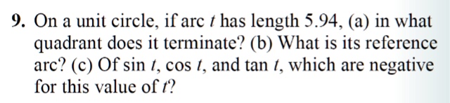 9. On a unit circle, if arc t has length 5.94, (a) in what
quadrant does it terminate? (b) What is its reference
arc? (c) Of sin t, cos t, and tan t, which are negative
for this value of t?
