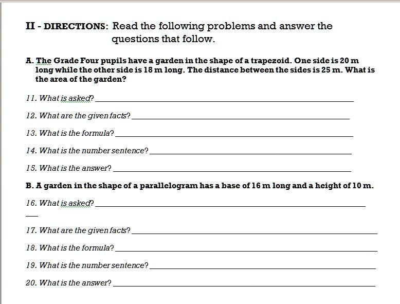 II - DIRECTIONS: Read the following problems and answer the
questions that follow.
A. The Grade Four pupils have a garden in the shape of a trapezoid. One side is 20 m
long while the other side is 18 m long. The distance between the sides is 25 m. What is
the area of the garden?
11. What is asked?
12. What are the given facts?
13. What is the formula?
14. What is the number sentence?
15. What is the answer?
B. A garden in the shape of a parallelogram has a base of 16 m long and a height of 10 m.
16. What is asked?
17. What are the given facts?
18. What is the formula?
19. What is the number sentence?
20. What is the answer?