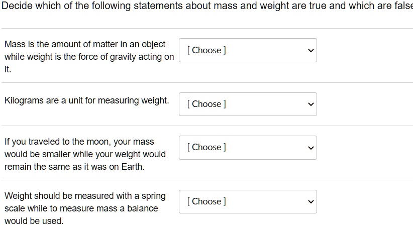 Decide which of the following statements about mass and weight are true and which are false

Mass is the amount of matter in an object while weight is the force of gravity acting on it.

Kilograms are a unit for measuring weight.

If you traveled to the moon, your mass would be smaller while your weight would remain the same as it was on Earth.

Weight should be measured with a spring scale while to measure mass a balance would be used.