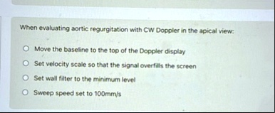 when evaluating aortic regurgitation with cw doppler in the apical view move the baseline to the top of the doppler display set velocity scale so that the signal overfills the screen set wal 95085