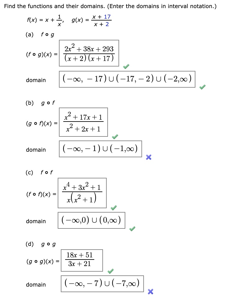 Find the functions and their domains. (Enter the domains in interval notation.)
f(x) = x + 1/x, g(x) = (x + 17)/(x + 2)

(a) f ? g
(f ? g)(x) = (2x^2 + 38x + 293) / ((x + 2)(x + 17))
domain (-?, -17) ? (-17, -2) ? (-2, ?)

(b) g ? f
(g ? f)(x) = (x^2 + 17x + 1) / (x^2 + 2x + 1)
domain (-?, -1) ? (-1, ?)

(c) f ? f
(f ? f)(x) = (x^4 + 3x^2 + 1) / (x(x^2 + 1))
domain (-?, 0) ? (0, ?)

(d) g ? g
(g ? g)(x) = (18x + 51) / (3x + 21)
domain (-?, -7) ? (-7, ?)