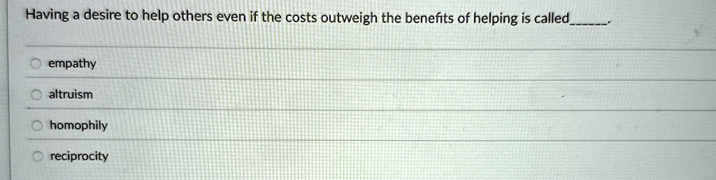 Having a desire to help others even if the costs outweigh the benefits of helping is called .
empathy
altruism
homophily
reciprocity